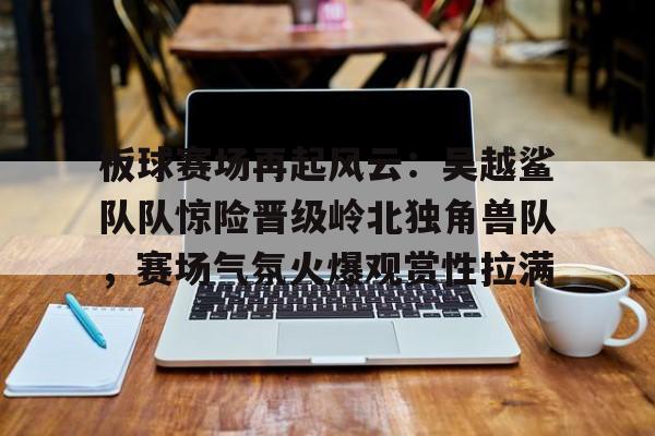 九游游戏平台app下载-包含板球赛场再起风云：吴越鲨队队惊险晋级岭北独角兽队，赛场气氛火爆观赏性拉满的词条